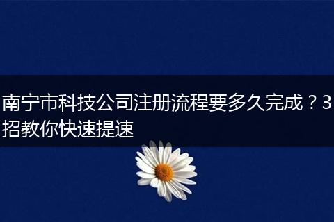 南宁市科技公司注册流程要多久完成?3招教你快速提速