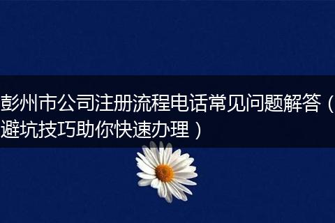 彭州市公司注册流程电话常见问题解答(避坑技巧助你快速办理)