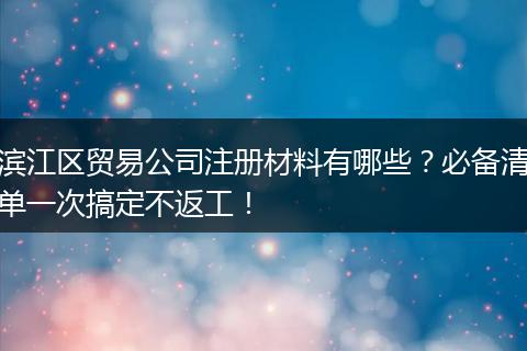 滨江区贸易公司注册材料有哪些?必备清单一次搞定不返工!