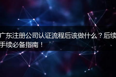 广东注册公司认证流程后该做什么?后续手续必备指南!