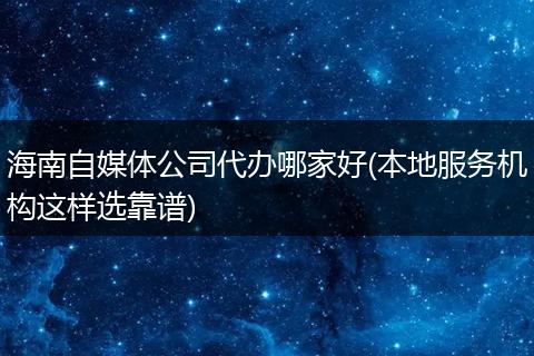 海南自媒体公司代办哪家好(本地服务机构这样选靠谱)
