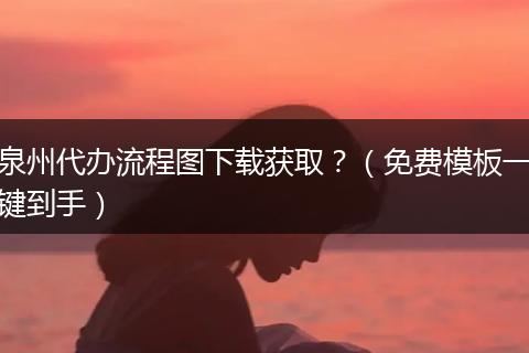 泉州代办流程图下载获取？（免费模板一键到手）