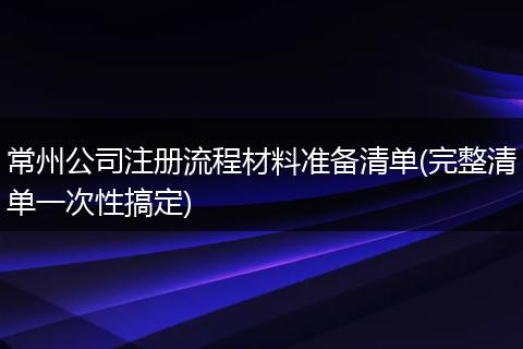 常州公司注册流程材料准备清单(完整清单一次性搞定)