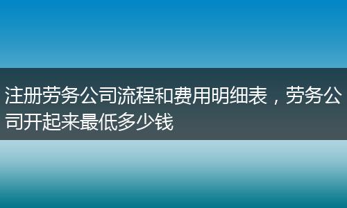 注册劳务公司流程和费用明细表，劳务公司开起来最低多少钱