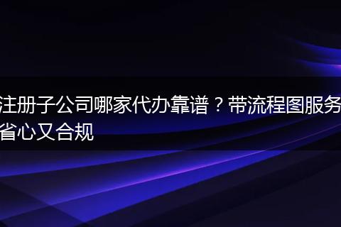 注册子公司哪家代办靠谱？带流程图服务省心又合规