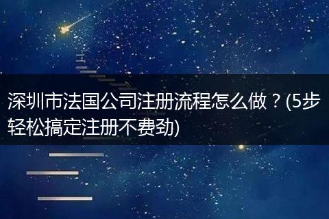 深圳市法国公司注册流程怎么做？(5步轻松搞定注册不费劲)