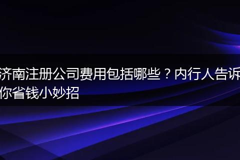 济南注册公司费用包括哪些？内行人告诉你省钱小妙招