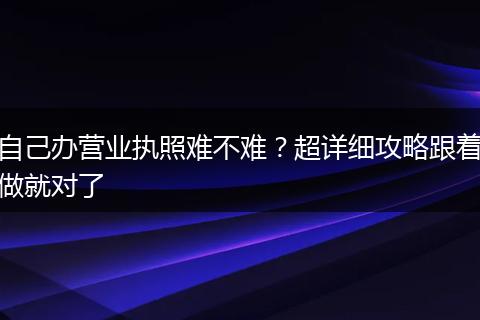 自己办营业执照难不难？超详细攻略跟着做就对了