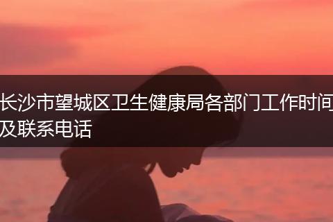 长沙市望城区卫生健康局各部门工作时间及联系电话
