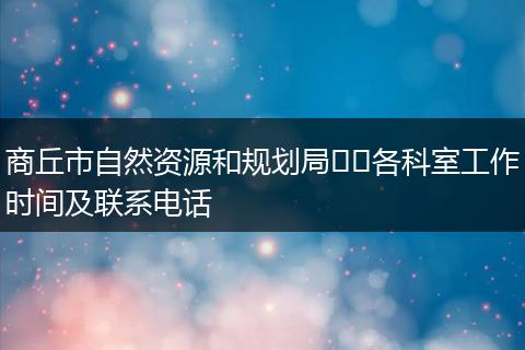 商丘市自然资源和规划局​​各科室工作时间及联系电话