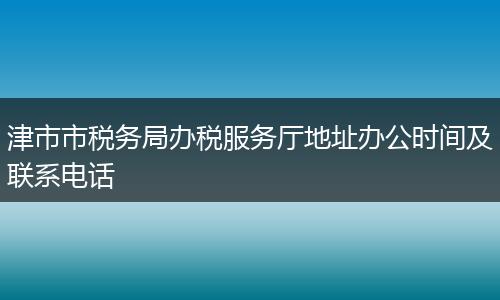 津市市税务局办税服务厅地址办公时间及联系电话