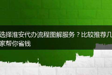 选择淮安代办流程图解服务？比较推荐几家帮你省钱