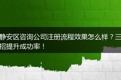 静安区咨询公司注册流程效果怎么样？三招提升成功率！