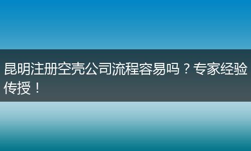 昆明注册空壳公司流程容易吗？专家经验传授！