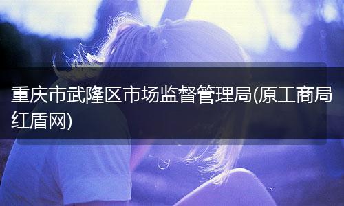 重庆市武隆区市场监督管理局(原工商局红盾网)