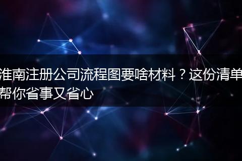 淮南注册公司流程图要啥材料？这份清单帮你省事又省心
