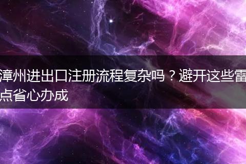 漳州进出口注册流程复杂吗？避开这些雷点省心办成