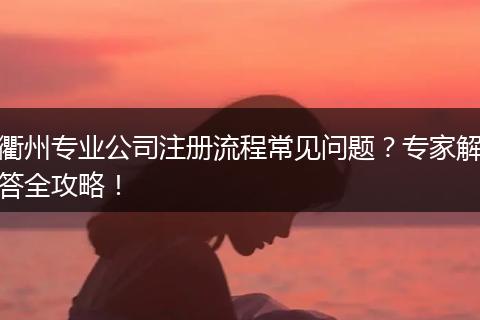 衢州专业公司注册流程常见问题？专家解答全攻略！