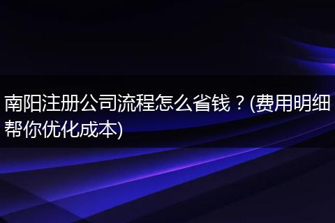 南阳注册公司流程怎么省钱？(费用明细帮你优化成本)
