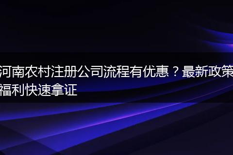 河南农村注册公司流程有优惠？最新政策福利快速拿证