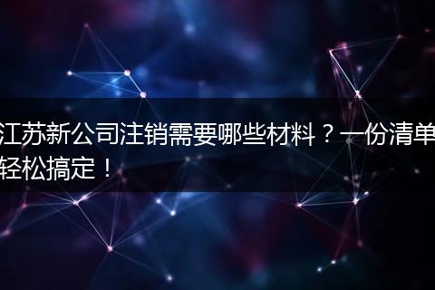 江苏新公司注销需要哪些材料？一份清单轻松搞定！