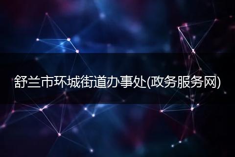 舒兰市环城街道办事处(政务服务网)