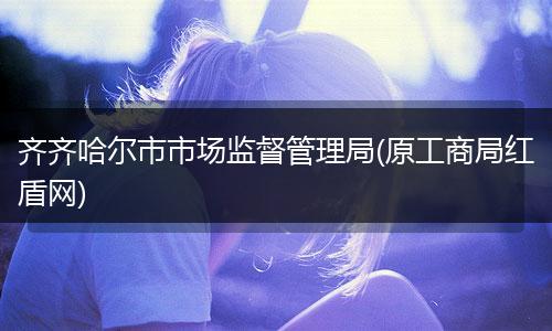 齐齐哈尔市市场监督管理局(原工商局红盾网)