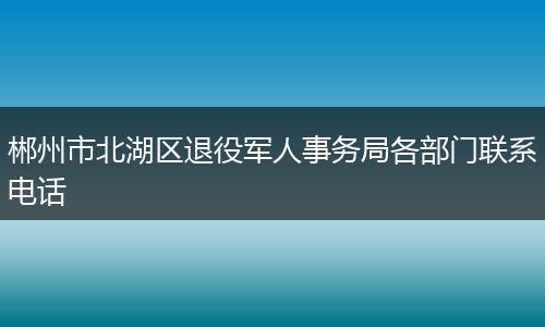 郴州市北湖区退役军人事务局各部门联系电话