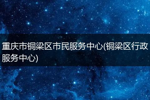 重庆市铜梁区市民服务中心(铜梁区行政服务中心)