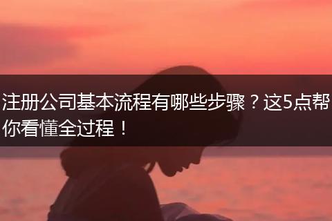 注册公司基本流程有哪些步骤？这5点帮你看懂全过程！