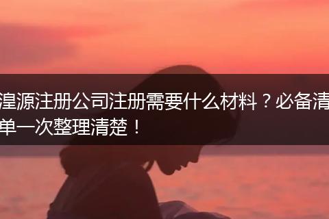 湟源注册公司注册需要什么材料？必备清单一次整理清楚！