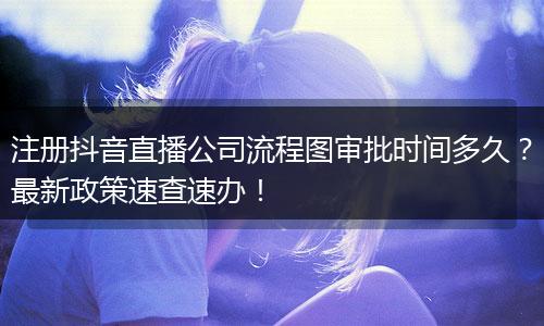 注册抖音直播公司流程图审批时间多久？最新政策速查速办！