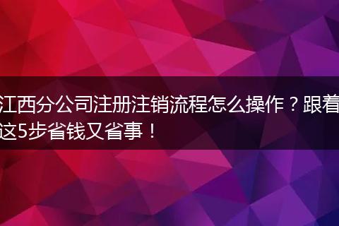 江西分公司注册注销流程怎么操作？跟着这5步省钱又省事！