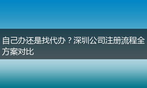 自己办还是找代办？深圳公司注册流程全方案对比