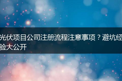 光伏项目公司注册流程注意事项？避坑经验大公开