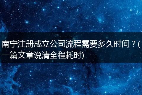 南宁注册成立公司流程需要多久时间？(一篇文章说清全程耗时)