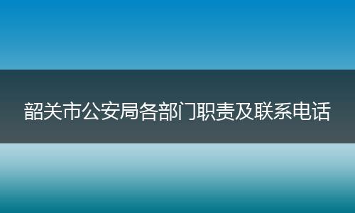 韶关市公安局各部门职责及联系电话
