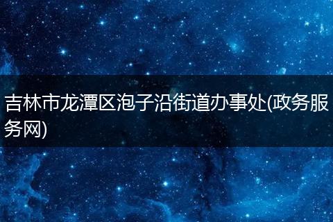 吉林市龙潭区泡子沿街道办事处(政务服务网)