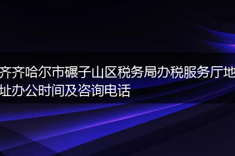 齐齐哈尔市碾子山区税务局办税服务厅地址办公时间及咨询电话