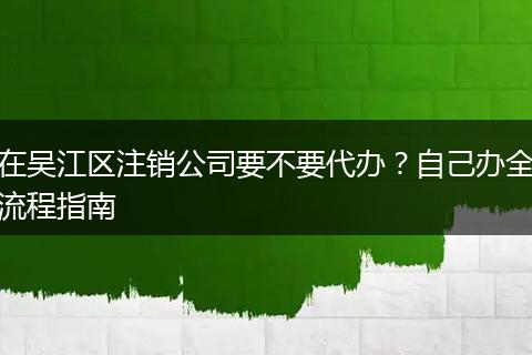 在吴江区注销公司要不要代办？自己办全流程指南