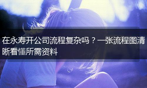 在永寿开公司流程复杂吗？一张流程图清晰看懂所需资料