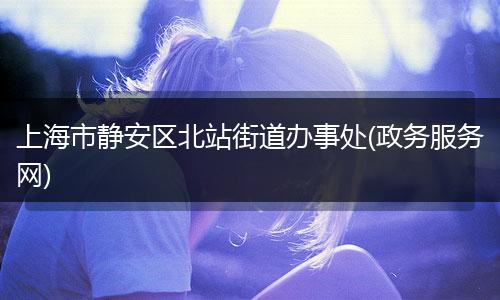 上海市静安区北站街道办事处(政务服务网)