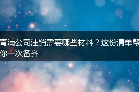 青浦公司注销需要哪些材料？这份清单帮你一次备齐