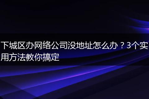 下城区办网络公司没地址怎么办？3个实用方法教你搞定