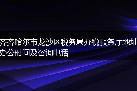 齐齐哈尔市龙沙区税务局办税服务厅地址办公时间及咨询电话
