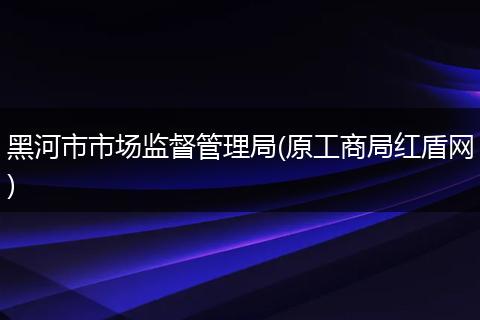 黑河市市场监督管理局(原工商局红盾网)