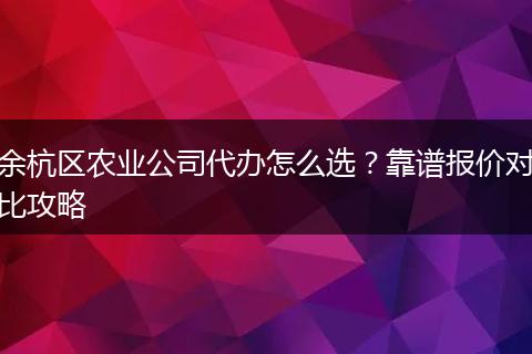 余杭区农业公司代办怎么选？靠谱报价对比攻略