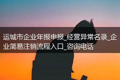 运城市企业年报申报_经营异常名录_企业简易注销流程入口_咨询电话