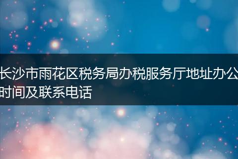 长沙市雨花区税务局办税服务厅地址办公时间及联系电话