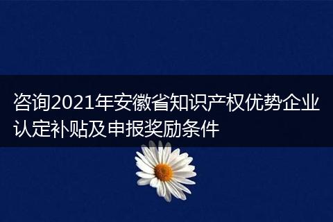 咨询2021年安徽省知识产权优势企业认定补贴及申报奖励条件